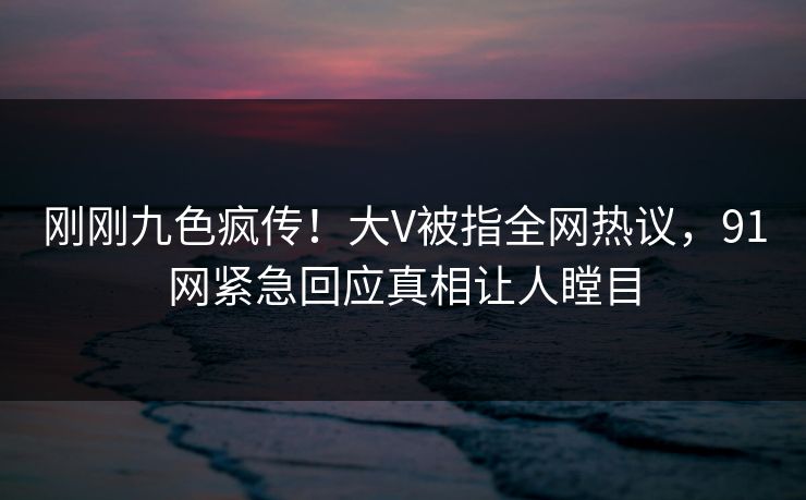 刚刚九色疯传！大V被指全网热议，91网紧急回应真相让人瞠目