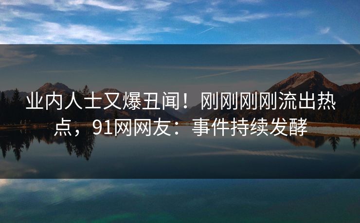 业内人士又爆丑闻！刚刚刚刚流出热点，91网网友：事件持续发酵