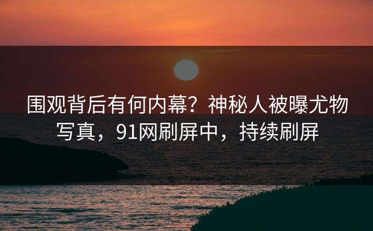 围观背后有何内幕？神秘人被曝尤物写真，91网刷屏中，持续刷屏