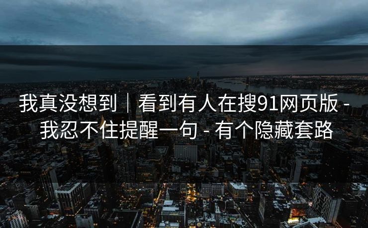 我真没想到｜看到有人在搜91网页版 - 我忍不住提醒一句 - 有个隐藏套路