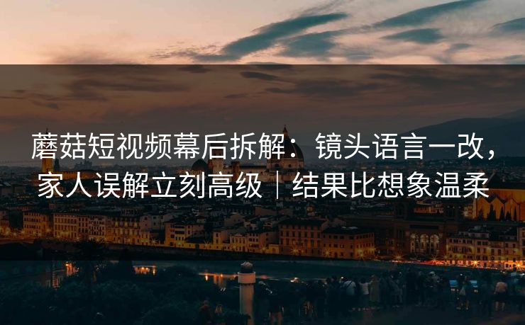蘑菇短视频幕后拆解：镜头语言一改，家人误解立刻高级｜结果比想象温柔