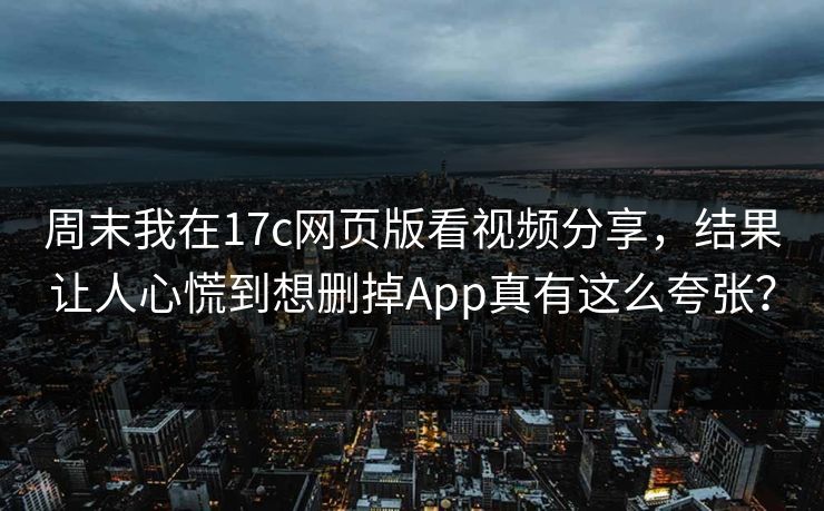 周末我在17c网页版看视频分享，结果让人心慌到想删掉App真有这么夸张？