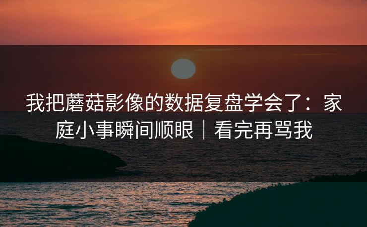 我把蘑菇影像的数据复盘学会了：家庭小事瞬间顺眼｜看完再骂我